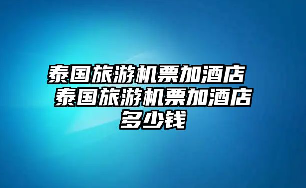 泰國旅游機票加酒店 泰國旅游機票加酒店多少錢