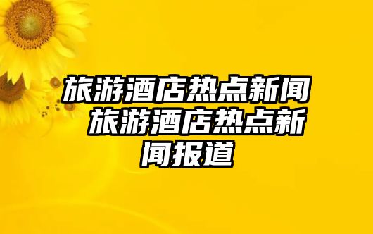 旅游酒店熱點(diǎn)新聞 旅游酒店熱點(diǎn)新聞報(bào)道