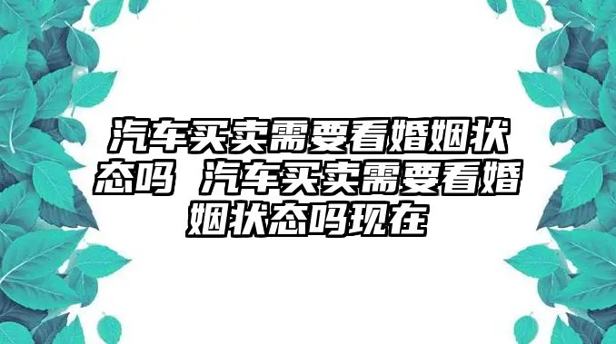 汽車買賣需要看婚姻狀態(tài)嗎 汽車買賣需要看婚姻狀態(tài)嗎現(xiàn)在