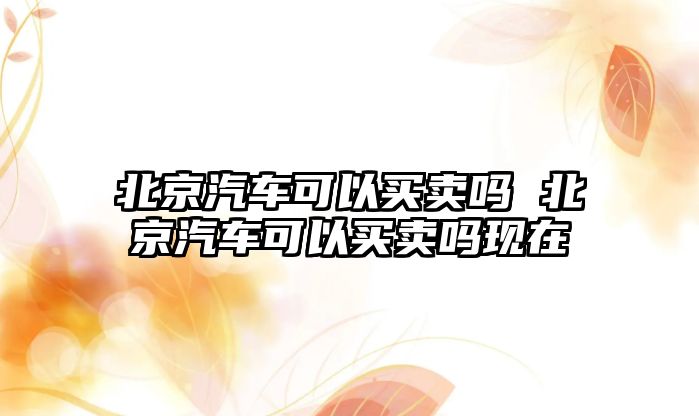 北京汽車可以買賣嗎 北京汽車可以買賣嗎現(xiàn)在