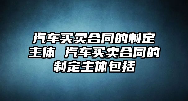 汽車買賣合同的制定主體 汽車買賣合同的制定主體包括