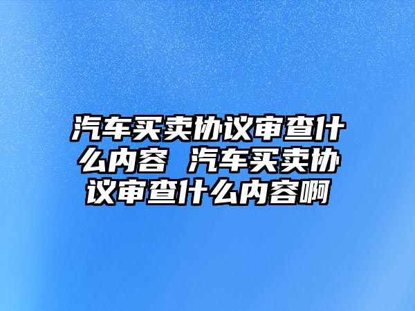 汽車買賣協(xié)議審查什么內(nèi)容 汽車買賣協(xié)議審查什么內(nèi)容啊