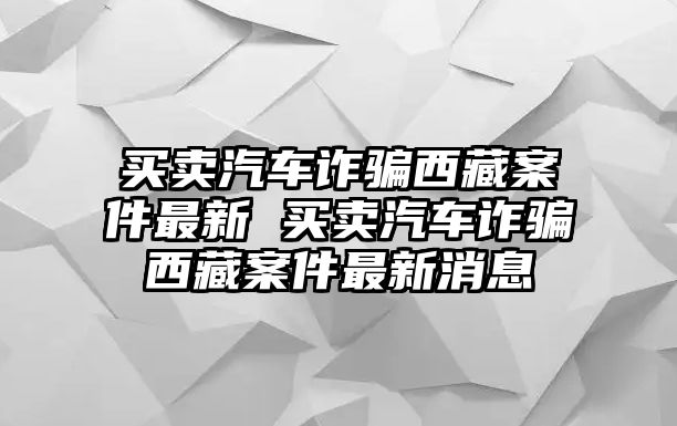 買賣汽車詐騙西藏案件最新 買賣汽車詐騙西藏案件最新消息