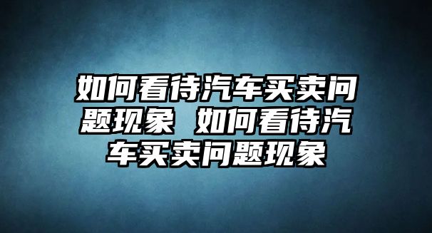 如何看待汽車(chē)買(mǎi)賣(mài)問(wèn)題現(xiàn)象 如何看待汽車(chē)買(mǎi)賣(mài)問(wèn)題現(xiàn)象