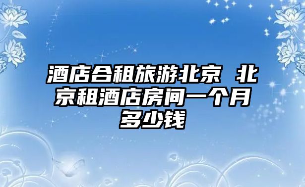 酒店合租旅游北京 北京租酒店房間一個(gè)月多少錢