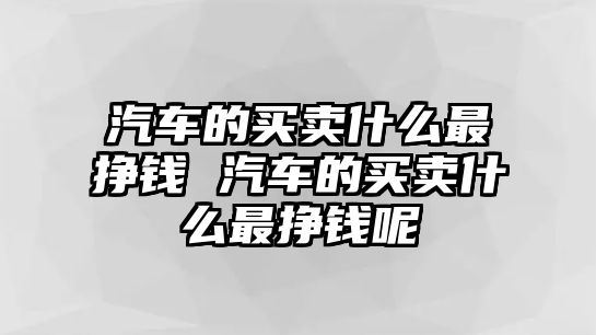 汽車的買賣什么最掙錢 汽車的買賣什么最掙錢呢