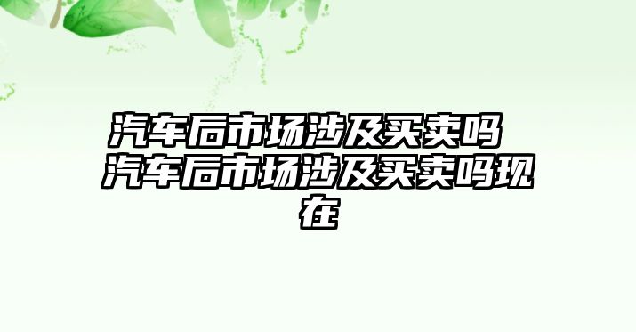 汽車后市場(chǎng)涉及買賣嗎 汽車后市場(chǎng)涉及買賣嗎現(xiàn)在