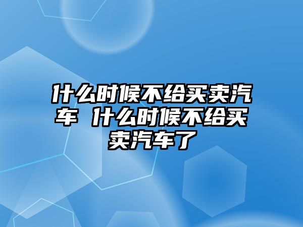 什么時候不給買賣汽車 什么時候不給買賣汽車了