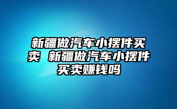 新疆做汽車小擺件買賣 新疆做汽車小擺件買賣賺錢(qián)嗎