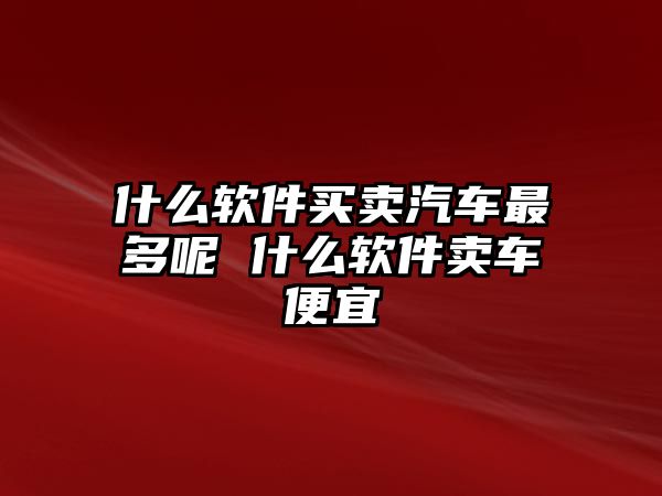 什么軟件買賣汽車最多呢 什么軟件賣車便宜