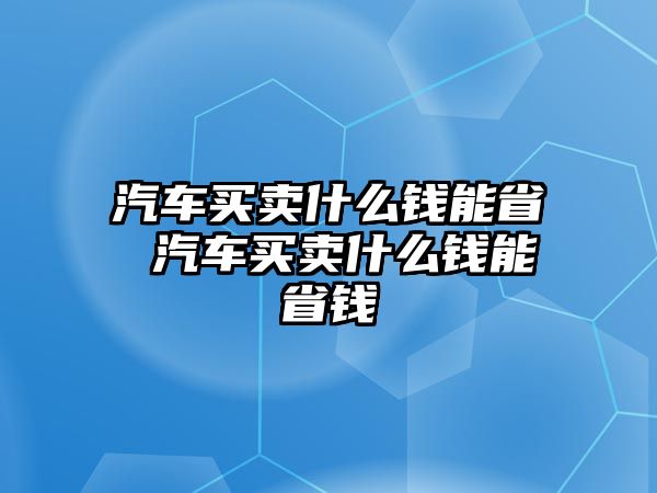 汽車買賣什么錢能省 汽車買賣什么錢能省錢