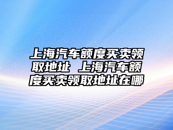 上海汽車額度買賣領(lǐng)取地址 上海汽車額度買賣領(lǐng)取地址在哪