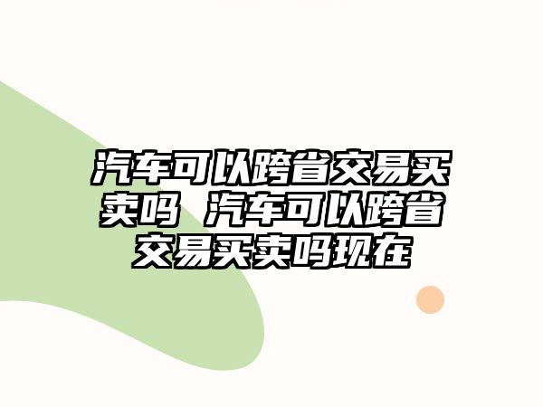 汽車可以跨省交易買賣嗎 汽車可以跨省交易買賣嗎現(xiàn)在