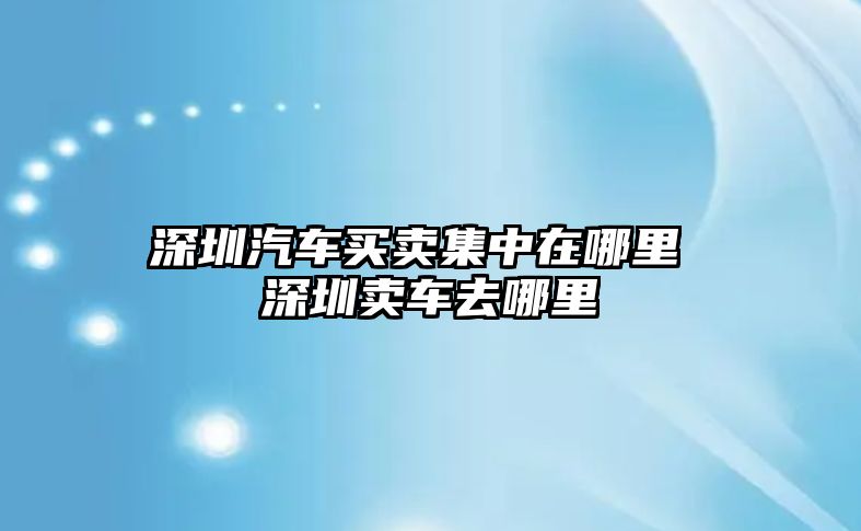 深圳汽車買賣集中在哪里 深圳賣車去哪里