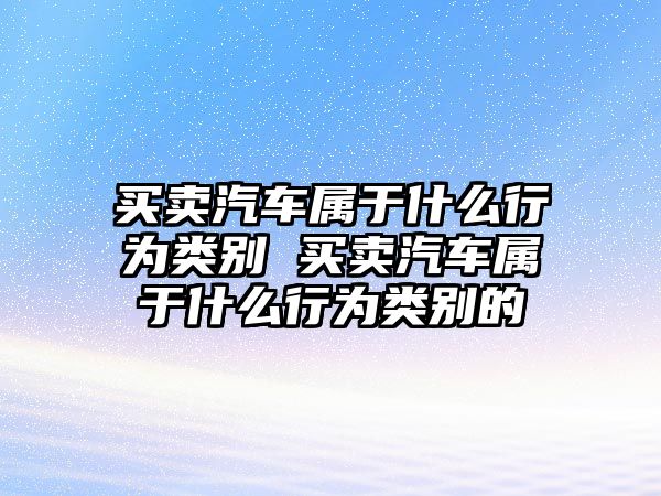 買賣汽車屬于什么行為類別 買賣汽車屬于什么行為類別的