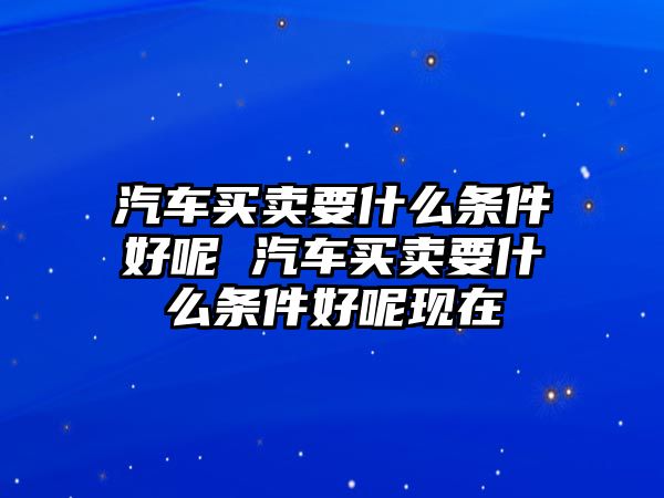 汽車買賣要什么條件好呢 汽車買賣要什么條件好呢現(xiàn)在