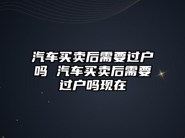 汽車買賣后需要過戶嗎 汽車買賣后需要過戶嗎現(xiàn)在