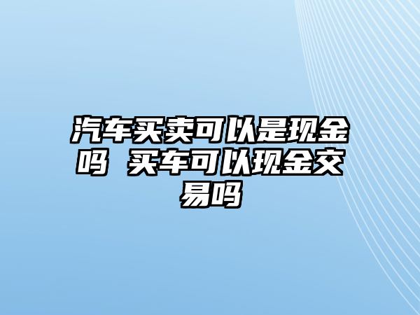 汽車買賣可以是現(xiàn)金嗎 買車可以現(xiàn)金交易嗎