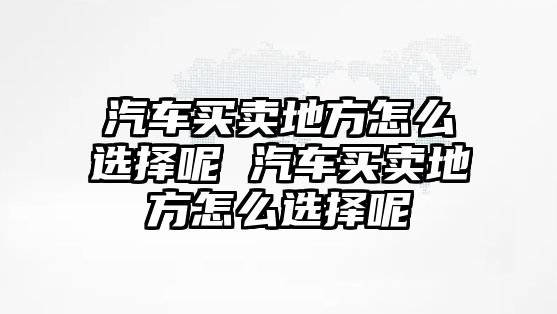 汽車買賣地方怎么選擇呢 汽車買賣地方怎么選擇呢