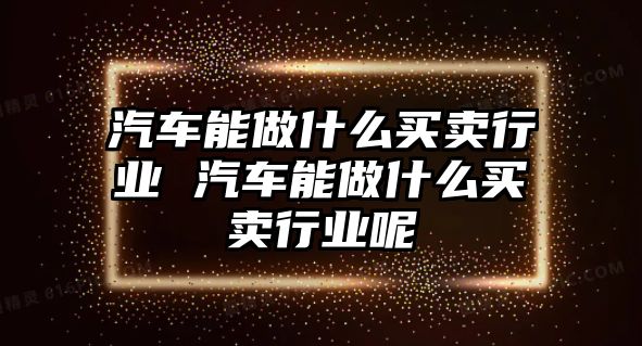 汽車能做什么買賣行業(yè) 汽車能做什么買賣行業(yè)呢