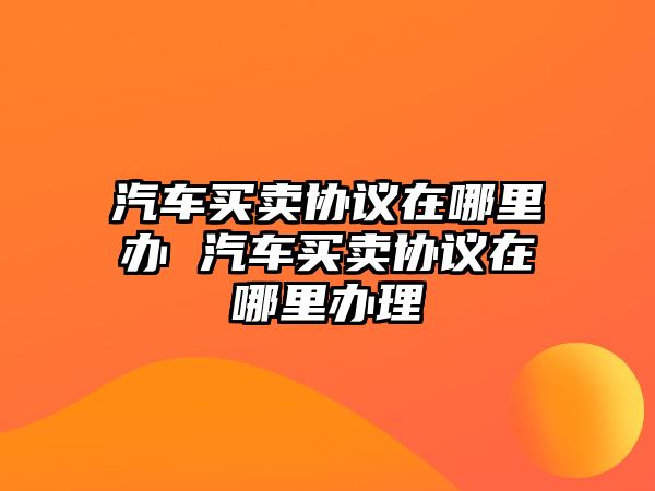 汽車買賣協(xié)議在哪里辦 汽車買賣協(xié)議在哪里辦理