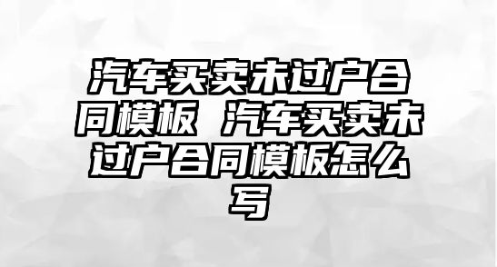 汽車買賣未過戶合同模板 汽車買賣未過戶合同模板怎么寫